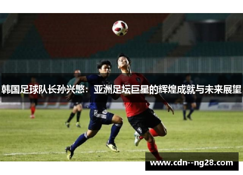 韩国足球队长孙兴慜：亚洲足坛巨星的辉煌成就与未来展望
