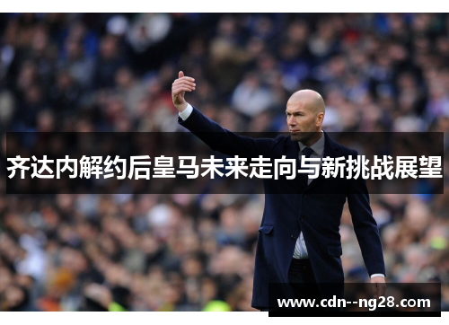 齐达内解约后皇马未来走向与新挑战展望