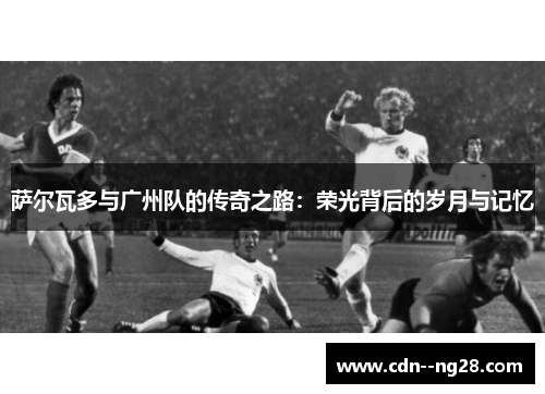 萨尔瓦多与广州队的传奇之路:荣光背后的岁月与记忆 萨尔瓦多与广州队的传奇之路:荣光背后的岁月与记忆
