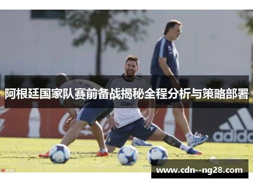 阿根廷国家队赛前备战揭秘全程分析与策略部署 阿根廷国家队赛前备战揭秘全程分析与策略部署
