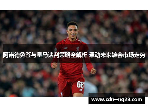 阿诺德免签与皇马谈判策略全解析 牵动未来转会市场走势