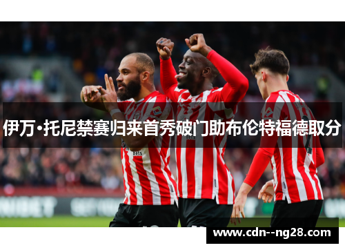 伊万·托尼禁赛归来首秀破门助布伦特福德取分