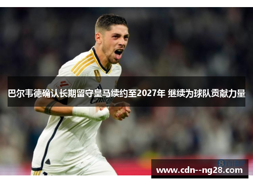 巴尔韦德确认长期留守皇马续约至2027年 继续为球队贡献力量