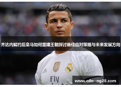 齐达内解约后皇马如何重建王朝探讨最佳应对策略与未来发展方向