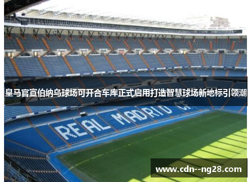 皇马官宣伯纳乌球场可开合车库正式启用打造智慧球场新地标引领潮